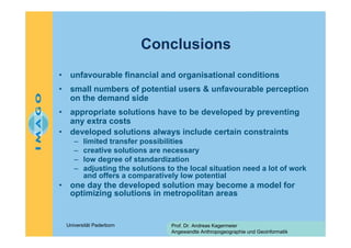 Conclusions
•

unfavourable financial and organisational conditions

•

small numbers of potential users & unfavourable perception
on the demand side

•

appropriate solutions have to be developed by preventing
any extra costs
developed solutions always include certain constraints

•

–
–
–
–

•

limited transfer possibilities
creative solutions are necessary
low degree of standardization
adjusting the solutions to the local situation need a lot of work
and offers a comparatively low potential

one day the developed solution may become a model for
optimizing solutions in metropolitan areas

Universität Paderborn

Prof. Dr. Andreas Kagermeier
Angewandte Anthropogeographie und Geoinformatik

 