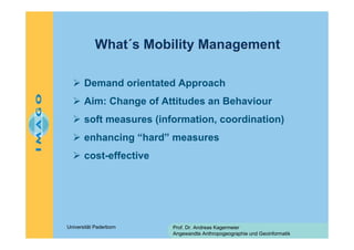 What´s Mobility Management
Demand orientated Approach
Aim: Change of Attitudes an Behaviour
soft measures (information, coordination)
enhancing “hard” measures
cost-effective

Universität Paderborn

Prof. Dr. Andreas Kagermeier
Angewandte Anthropogeographie und Geoinformatik

 