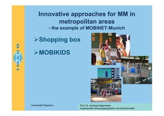 Innovative approaches for MM in
metropolitan areas
- the example of MOBINET-Munich

Shopping box
MOBIKIDS

Universität Paderborn

Prof. Dr. Andreas Kagermeier
Angewandte Anthropogeographie und Geoinformatik

 