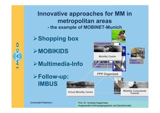 Innovative approaches for MM in
metropolitan areas
- the example of MOBINET-Munich

Shopping box
MOBIKIDS
Multimedia-Info
Follow-up:
IMBUS
Universität Paderborn

Prof. Dr. Andreas Kagermeier
Angewandte Anthropogeographie und Geoinformatik

 