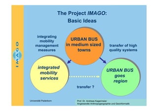 The Project IMAGO:
Basic Ideas
integrating
mobility
management
measures

URBAN BUS
URBAN BUS
in medium sized
in medium sized
towns
towns

integrated
integrated
mobility
mobility
services
services

transfer of high
quality systems

URBAN BUS
URBAN BUS
goes
goes
region
region
transfer ?

Universität Paderborn

Prof. Dr. Andreas Kagermeier
Angewandte Anthropogeographie und Geoinformatik

 