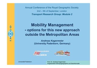 Annual Conference of the Royal Geographic Society
2nd – 5th of September, London

Transport Research Group: Module 2

Mobility Management
- options for this new approach
outside the Metropolitan Areas
Andreas Kagermeier
(University Paderborn, Germany)

Universität Paderborn

Prof. Dr. Andreas Kagermeier
Angewandte Anthropogeographie und Geoinformatik

 