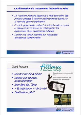 La réinvention du tourisme en industrie du rêve
 Le Tourisme a encore beaucoup à faire pour offrir des

produits adaptés à cette nouvelle tendance baseé sur
la nouvelle genre d’expérience
 C´est le gestionnaire culturel et naturel moderne qui a
le mieux cerné ce besoin de réinterpréter les
monuments et les événements culturels
 Donner une valeur nouvelle aux ressources
touristiques traditionnelles

Good Practise
 Balance travail & plaisir
 Retour aux sources,

desaccélération
 Bien-être de l´âme
 « Esthétisation » (de la vie)
 Destination „Moi“

Land fleesensee: tres proche, loin
d´ici
Pour se reposer il ne faut pas
aller très loin, mais gagner
distance

Images: www.fleesensee.de

 