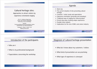 Agenda
Warm-Up
p
The current situation of sites presenting cultural
heritage
Customer / visitor needs and expectations
Experience orientation (yesterday and nowadays)
Traditional ways of staging the cultural product
Present-day ways of giving unique experiences
Possible future options
p
y
Implications for the role of DMCs and culture industry

Cultural heritage sites:
C l
lh i
i
Approaches to attract visitors by
experience orientated staging
Prof. Dr. Andreas Kagermeier
g p y,
Leisure and Tourism Geography,
University of Trier (Germany)
Seminar
Turismeudvikling gennemsamarbejde mellem
u s eud
g ge e sa a bejde e e
destinationer og vidensinstitutioner
Onsdag 27. maj kl. 15.00-17.00
Aalborg Universitet
2

Introduction of the participants

Diagnosis of cultural heritage presentation

Who am I
What do I know about my customers / visitors
What is my professional background
What kind f
Wh t ki d of presentation are we practising
t ti
ti i
Expectations concerning the workshop
What type of experience is conveyed

3

4

 