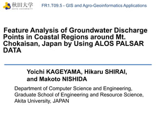 FR1.T09.5 - GIS and Agro-Geoinformatics Applications Feature Analysis of Groundwater Discharge Points in Coastal Regions around Mt. Chokaisan, Japan by Using ALOS PALSAR DATA   Yoichi KAGEYAMA, Hikaru SHIRAI,  and Makoto NISHIDA Department of Computer Science and Engineering,  Graduate School of Engineering and Resource Science,  Akita University, JAPAN 