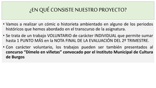 ¿EN QUÉCONSISTENUESTROPROYECTO?
• Vamos a realizar un cómic o historieta ambientado en alguno de los periodos
históricos que hemos abordado en el transcurso de la asignatura.
• Se trata de un trabajo VOLUNTARIO de carácter INDIVIDUAL que permite sumar
hasta 1 PUNTO MÁS en la NOTA FINAL DE LA EVALUACIÓN DEL 2º TRIMESTRE.
• Con carácter voluntario, los trabajos pueden ser también presentados al
concurso “Dímelo en viñetas” convocado por el Instituto Municipal de Cultura
de Burgos