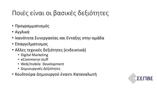 • Προγραμματισμός
• Αγγλικά
• Ικανότητα Συνεργασίας και Ενταξης στην ομάδα
• Επαγγελματισμος
• Αλλες τεχνικές δεξιότητες (ενδεικτικά)
• Digital Marketing
• eCommerce stuff
• Web/mobile Development
• Δημιουργικές Δεξιότητες
• Κουλτούρα Δημιουργού έναντι Καταναλωτή
Ποιές είναι οι βασικές δεξιότητες
 