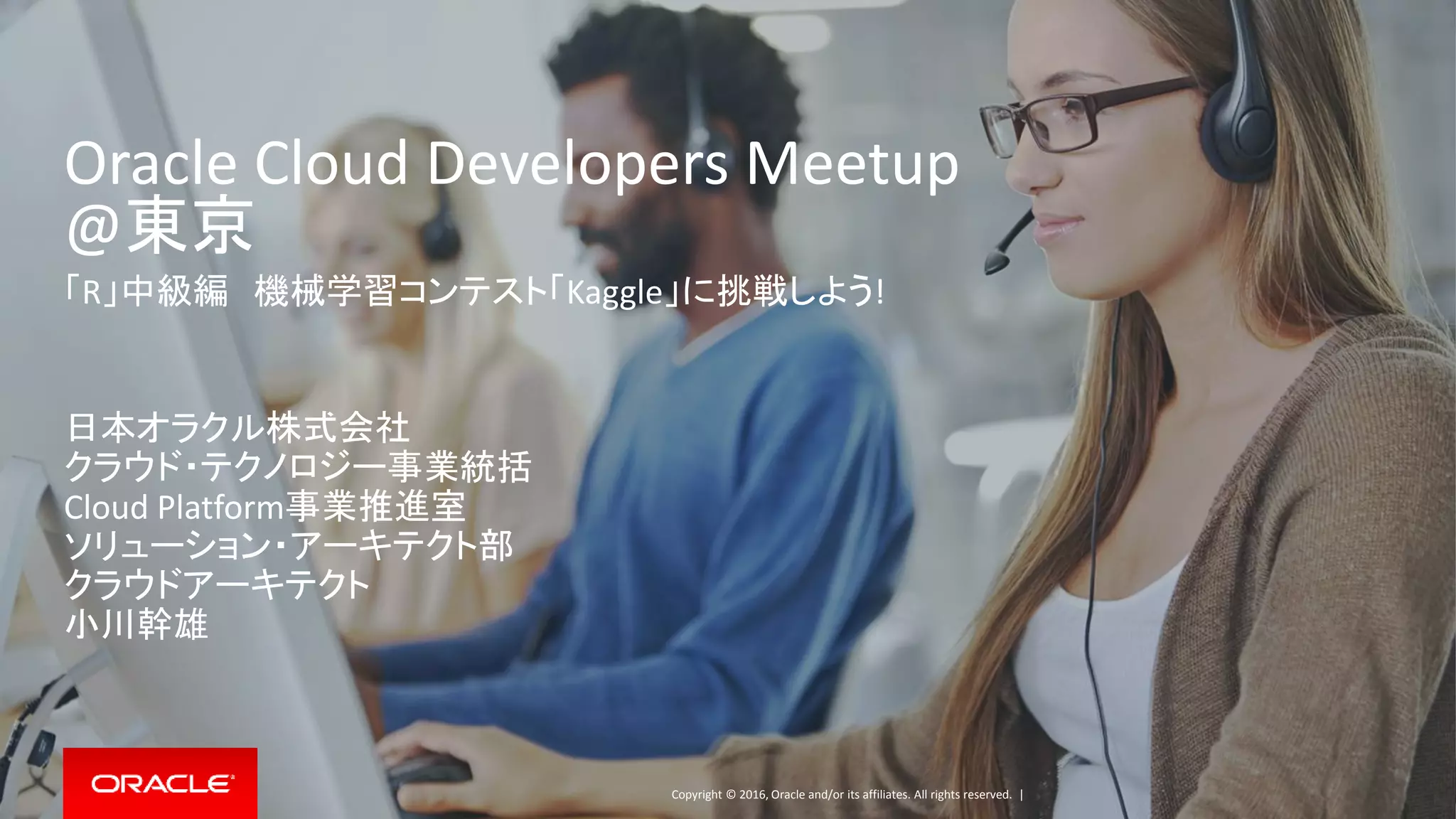 Copyright © 2016, Oracle and/or its affiliates. All rights reserved. |
Oracle Cloud Developers Meetup
@東京
「R」中級編 機械学習コンテスト「Kaggle」に挑戦しよう!
日本オラクル株式会社
クラウド・テクノロジー事業統括
Cloud Platform事業推進室
ソリューション・アーキテクト部
クラウドアーキテクト
小川幹雄
 