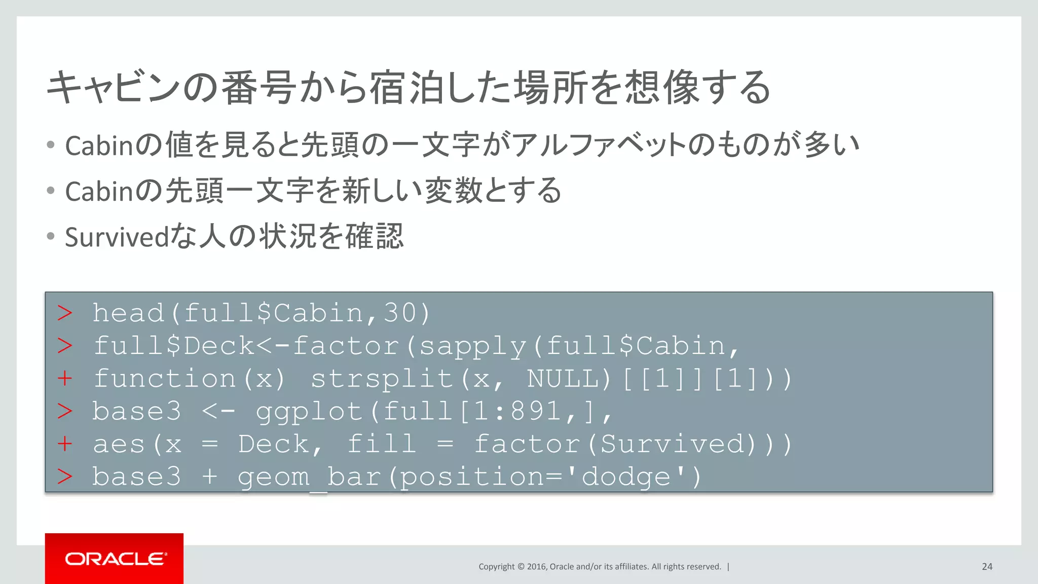 Copyright © 2016, Oracle and/or its affiliates. All rights reserved. |
家族の人数を表す列を追加する
• SibSpは兄弟・配偶者の数でParchは親・子供の数
• 自分自身も含めてSibSpとParchに1を足したものを家族の人数とする
• 先ほどのTitleと合わせてSurvivedな人の状況を確認
24
> full$Familysize <- full$SibSp + full$Parch + 1
> base1 <- ggplot(full[1:891,],
+ aes(x = Familysize, fill = factor(Survived)))
> base1 + geom_bar(position='dodge')
> base2 <- ggplot(full[1:891,],
+ aes(x = Title, fill = factor(Survived)))
> base2 + geom_bar(position='dodge')
 