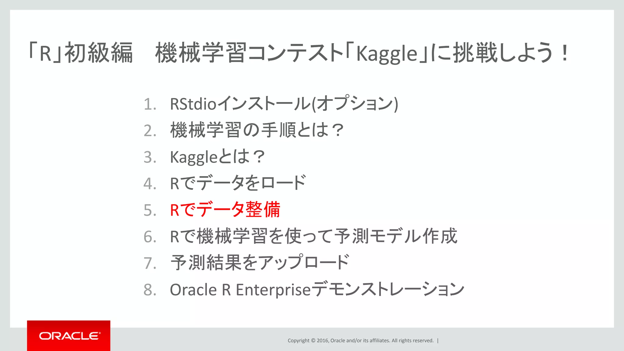 Copyright © 2016, Oracle and/or its affiliates. All rights reserved. |
「R」初級編 機械学習コンテスト「Kaggle」に挑戦しよう！
1. RStudioインストール(オプション)
2. 機械学習の手順とは？
3. Kaggleとは？
4. Rでデータをロード
5. Rでデータ整備
6. Rで機械学習を使って予測モデル作成
7. 予測結果をアップロード
8. Oracle R Enterpriseデモンストレーション
 
