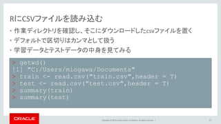 Copyright © 2016, Oracle and/or its affiliates. All rights reserved. |
RにCSVファイルを読み込む
• 作業ディレクトリを確認し、そこにダウンロードしたcsvファイルを置く
• デフォルトで区切りはカンマとして扱う
• 学習データとテストデータの中身を見てみる
17
> getwd()
[1] "C:/Users/miogawa/Documents"
> train <- read.csv("train.csv",header = T)
> test <- read.csv("test.csv",header = T)
> summary(train)
> summary(test)
 