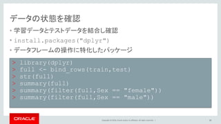 Copyright © 2016, Oracle and/or its affiliates. All rights reserved. |
データの状態を確認
• 学習データとテストデータを結合し確認
• install.packages("dplyr")
– データフレームの操作に特化したパッケージ
• bind_rowsによって、trainとtestデータフレームを結合
18
> library(dplyr)
> full <- bind_rows(train,test)
> str(full)
> summary(full)
> summary(filter(full,Sex == "female"))
> summary(filter(full,Sex == "male"))
 
