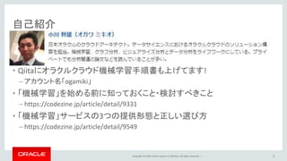 Copyright © 2016, Oracle and/or its affiliates. All rights reserved. |
自己紹介
• Qiitaにオラクルクラウド機械学習手順書も上げてます!
– アカウント名「ogamiki」
• 「機械学習」を始める前に知っておくこと・検討すべきこと
– https://codezine.jp/article/detail/9331
• 「機械学習」サービスの3つの提供形態と正しい選び方
– https://codezine.jp/article/detail/9549
2
 