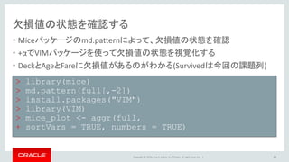 Copyright © 2016, Oracle and/or its affiliates. All rights reserved. |
寄り道コマンド解説
• sapplyは複数のデータに対して一括して処理を実施する
• sapply(X, FUN, ...)
– Xのデータ全てに対して定義したFUN処理を実行する
– full$Cabinに対して、strsplit(x, NULL)[[1]][1]を実行する
– function(x)は関数を作成するという宣言
• strsplit(x, split)
– splitがNULLだと一文字ずつ分割
– strsplit(x, NULL)[[1]][1]から分割した結果の一行一列目を取得
26
sapply(full$Cabin, function(x) strsplit(x, NULL)[[1]][1])
 