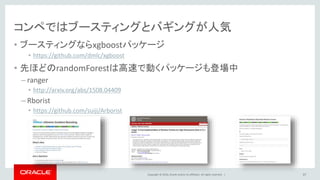 Copyright © 2016, Oracle and/or its affiliates. All rights reserved. |
予測結果を作成する
• 予測モデルを作ったデータでないtestに対してpredict関数を実施
• PassengerIdと予測したSurvivedの値のみのデータフレームに変換
• 行番号を排除してcsvファイルに出力
37
> prediction <- predict(rf,test)
> solution <- data.frame(PassengerID =
+ test$PassengerId, Survived = prediction)
> write.csv(solution, file = ‘solution.csv’,
+ row.names = F)
> getwd()
 