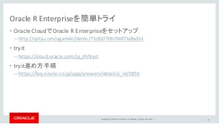 Copyright © 2016, Oracle and/or its affiliates. All rights reserved. |
Oracle R Enterpriseを簡単トライ
• Oracle CloudでOracle R Enterpriseをセットアップ
– http://qiita.com/ogamiki/items/71c81f70b766f7bdbd1d
• tryit
– https://cloud.oracle.com/ja_JP/tryit
• tryit進め方手順
– https://faq.oracle.co.jp/app/answers/detail/a_id/2855
47
 