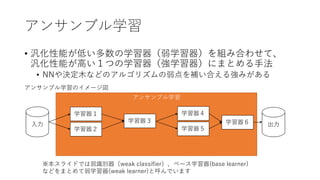 アンサンブル学習
アンサンブル学習
• 汎化性能が低い多数の学習器（弱学習器）を組み合わせて、
汎化性能が高い１つの学習器（強学習器）にまとめる手法
• NNや決定木などのアルゴリズムの弱点を補い合える強みがある
※本スライドでは弱識別器（weak classifier）、ベース学習器(base learner)
などをまとめて弱学習器(weak learner)と呼んでいます
学習器１
アンサンブル学習のイメージ図
入力 出力
学習器２
学習器３
学習器４
学習器５
学習器６
 