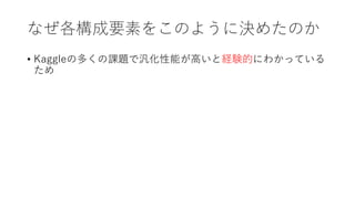 なぜ各構成要素をこのように決めたのか
• Kaggleの多くの課題で汎化性能が高いと経験的にわかっている
ため
 