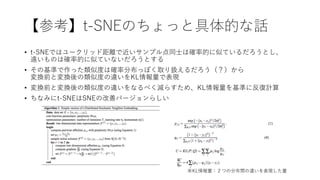 【参考】t-SNEのちょっと具体的な話
• t-SNEではユークリッド距離で近いサンプル点同士は確率的に似ているだろうとし、
遠いものは確率的に似ていないだろうとする
• その基準で作った類似度は確率分布っぽく取り扱えるだろう（？）から
変換前と変換後の類似度の違いをKL情報量で表現
• 変換前と変換後の類似度の違いをなるべく減らすため、KL情報量を基準に反復計算
• ちなみにt-SNEはSNEの改善バージョンらしい
※KL情報量：２つの分布間の違いを表現した量
 