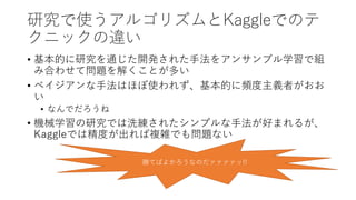 研究で使うアルゴリズムとKaggleでのテ
クニックの違い
• 基本的に研究を通じた開発された手法をアンサンブル学習で組
み合わせて問題を解くことが多い
• ベイジアンな手法はほぼ使われず、基本的に頻度主義者がおお
い
• なんでだろうね
• 機械学習の研究では洗練されたシンプルな手法が好まれるが、
Kaggleでは精度が出れば複雑でも問題ない
勝てばよかろうなのだァァァァッ!!
 