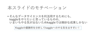 本スライドのモチベーション
• そんなデータサイエンスを利活用するためにも、
kaggleをやりたいと思っているものの、
いまいちやる気が出ないためkaggleでは微妙な成果しかない
Kaggleの優勝例を分析してkaggleへのやる気を出すぞい！
 