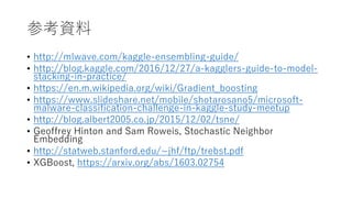 参考資料
• http://mlwave.com/kaggle-ensembling-guide/
• http://blog.kaggle.com/2016/12/27/a-kagglers-guide-to-model-
stacking-in-practice/
• https://en.m.wikipedia.org/wiki/Gradient_boosting
• https://www.slideshare.net/mobile/shotarosano5/microsoft-
malware-classification-challenge-in-kaggle-study-meetup
• http://blog.albert2005.co.jp/2015/12/02/tsne/
• Geoffrey Hinton and Sam Roweis, Stochastic Neighbor
Embedding
• http://statweb.stanford.edu/~jhf/ftp/trebst.pdf
• XGBoost, https://arxiv.org/abs/1603.02754
 