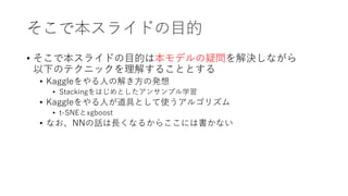 そこで本スライドの目的
• そこで本スライドの目的は本モデルの疑問を解決しながら
以下のテクニックを理解することとする
• Kaggleをやる人の解き方の発想
• Stackingをはじめとしたアンサンブル学習
• Kaggleをやる人が道具として使うアルゴリズム
• t-SNEとxgboost
• なお、NNの話は長くなるからここには書かない
 