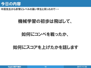 今日の内容
中田先生から非常にレベルの高い学生と伺ったので・・・
2017/11/22Kaggle＆競プロ紹介 10
機械学習の初歩は飛ばして、
如何にコンペを戦ったか、
如何にスコアを上げたかを話します
 