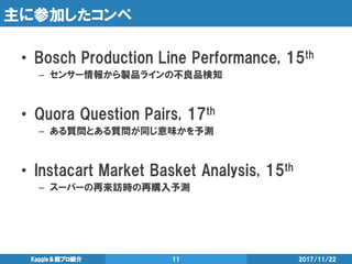 主に参加したコンペ
• Bosch Production Line Performance, 15th
– センサー情報から製品ラインの不良品検知
• Quora Question Pairs, 17th
– ある質問とある質問が同じ意味かを予測
• Instacart Market Basket Analysis, 15th
– スーパーの再来訪時の再購入予測
2017/11/22Kaggle＆競プロ紹介 11
 