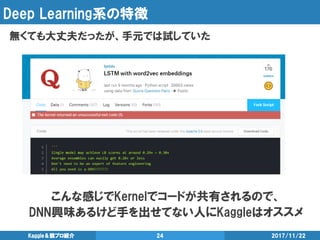 Deep Learning系の特徴
無くても大丈夫だったが、手元では試していた
2017/11/22Kaggle＆競プロ紹介 24
こんな感じでKernelでコードが共有されるので、
DNN興味あるけど手を出せてない人にKaggleはオススメ
 