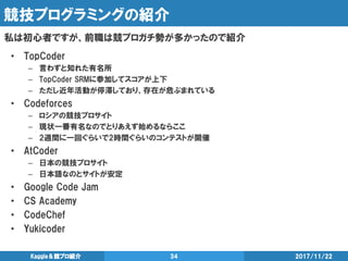 競技プログラミングの紹介
私は初心者ですが、前職は競プロガチ勢が多かったので紹介
2017/11/22Kaggle＆競プロ紹介 34
• TopCoder
– 言わずと知れた有名所
– TopCoder SRMに参加してスコアが上下
– ただし近年活動が停滞しており、存在が危ぶまれている
• Codeforces
– ロシアの競技プロサイト
– 現状一番有名なのでとりあえず始めるならここ
– 2週間に一回ぐらいで2時間ぐらいのコンテストが開催
• AtCoder
– 日本の競技プロサイト
– 日本語なのとサイトが安定
• Google Code Jam
• CS Academy
• CodeChef
• Yukicoder
 