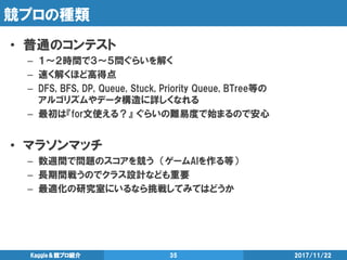 競プロの種類
• 普通のコンテスト
– １～２時間で３～５問ぐらいを解く
– 速く解くほど高得点
– DFS, BFS, DP, Queue, Stuck, Priority Queue, BTree等の
アルゴリズムやデータ構造に詳しくなれる
– 最初は『for文使える？』 ぐらいの難易度で始まるので安心
• マラソンマッチ
– 数週間で問題のスコアを競う （ゲームAIを作る等）
– 長期間戦うのでクラス設計なども重要
– 最適化の研究室にいるなら挑戦してみてはどうか
2017/11/22Kaggle＆競プロ紹介 35
 