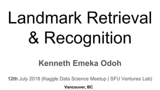 Landmark Retrieval
& Recognition
Kenneth Emeka Odoh
12th July 2018 (Kaggle Data Science Meetup | SFU Ventures Lab)
Vancouver, BC
 