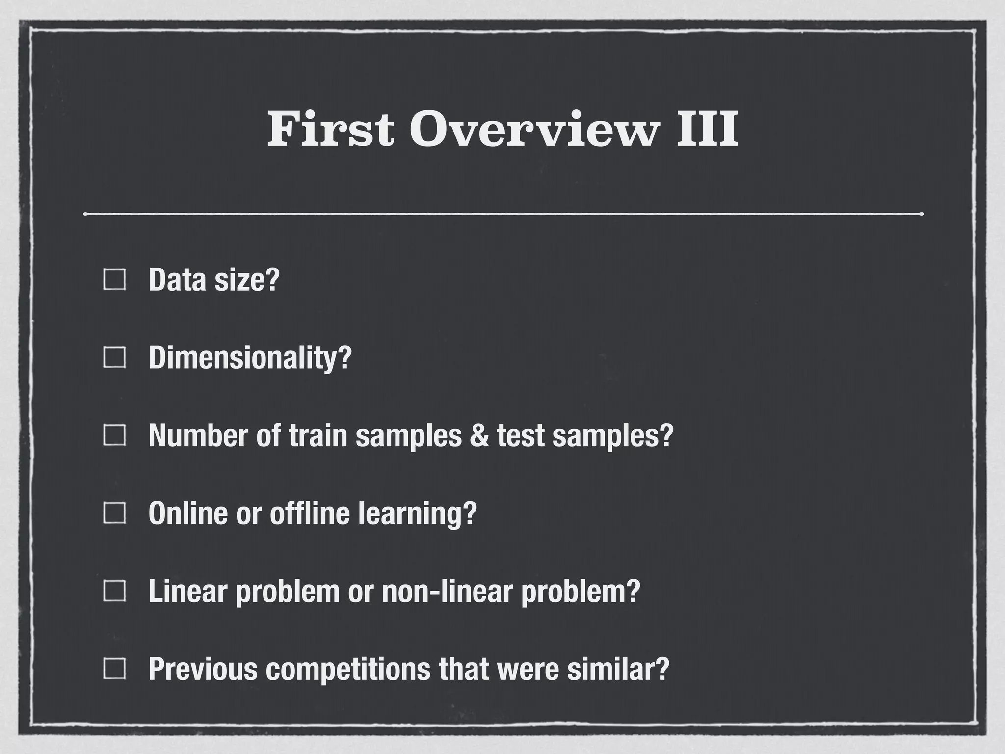 First Overview III
Data size?
Dimensionality?
Number of train samples & test samples?
Online or ofﬂine learning?
Linear problem or non-linear problem?
Previous competitions that were similar?
 