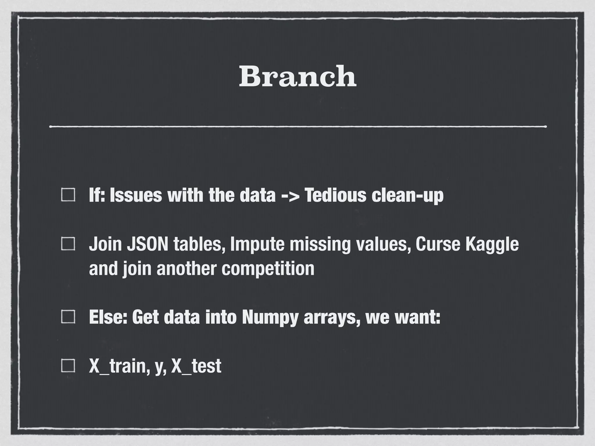 Branch
If: Issues with the data -> Tedious clean-up
Join JSON tables, Impute missing values, Curse Kaggle
and join another competition
Else: Get data into Numpy arrays, we want:
X_train, y, X_test
 