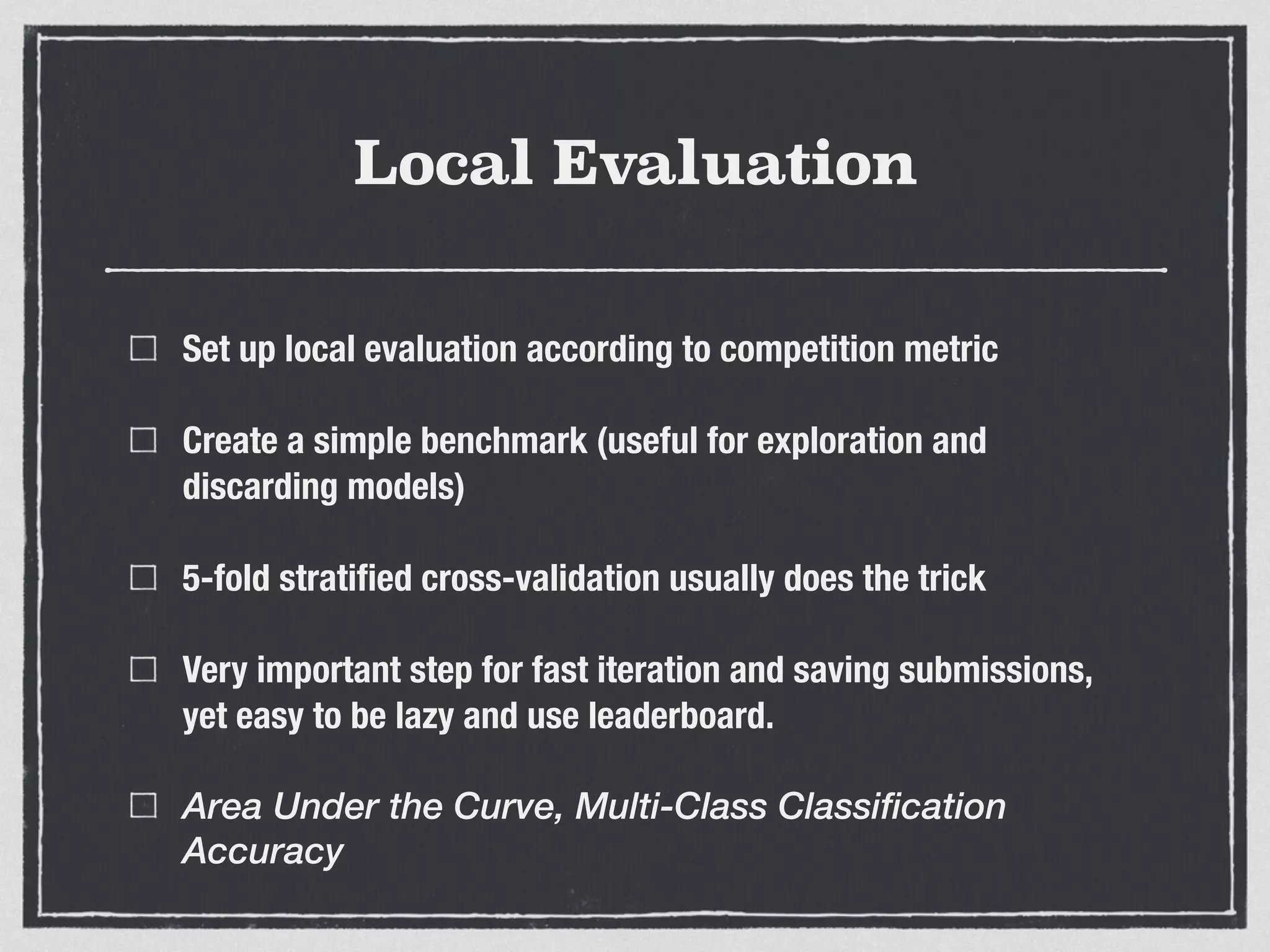 Local Evaluation
Set up local evaluation according to competition metric
Create a simple benchmark (useful for exploration and
discarding models)
5-fold stratiﬁed cross-validation usually does the trick
Very important step for fast iteration and saving submissions,
yet easy to be lazy and use leaderboard.
Area Under the Curve, Multi-Class Classification
Accuracy
 