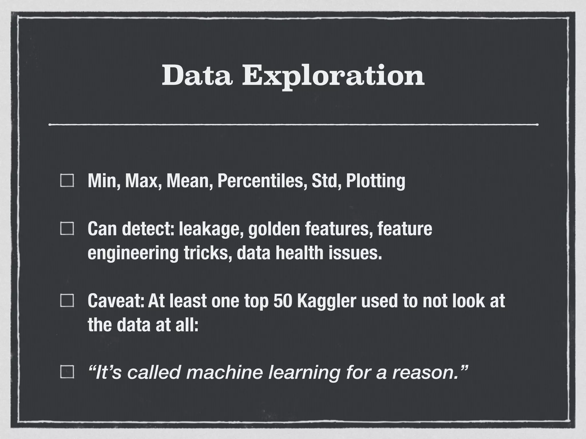 Data Exploration
Min, Max, Mean, Percentiles, Std, Plotting
Can detect: leakage, golden features, feature
engineering tricks, data health issues.
Caveat: At least one top 50 Kaggler used to not look at
the data at all:
“It’s called machine learning for a reason.”
 