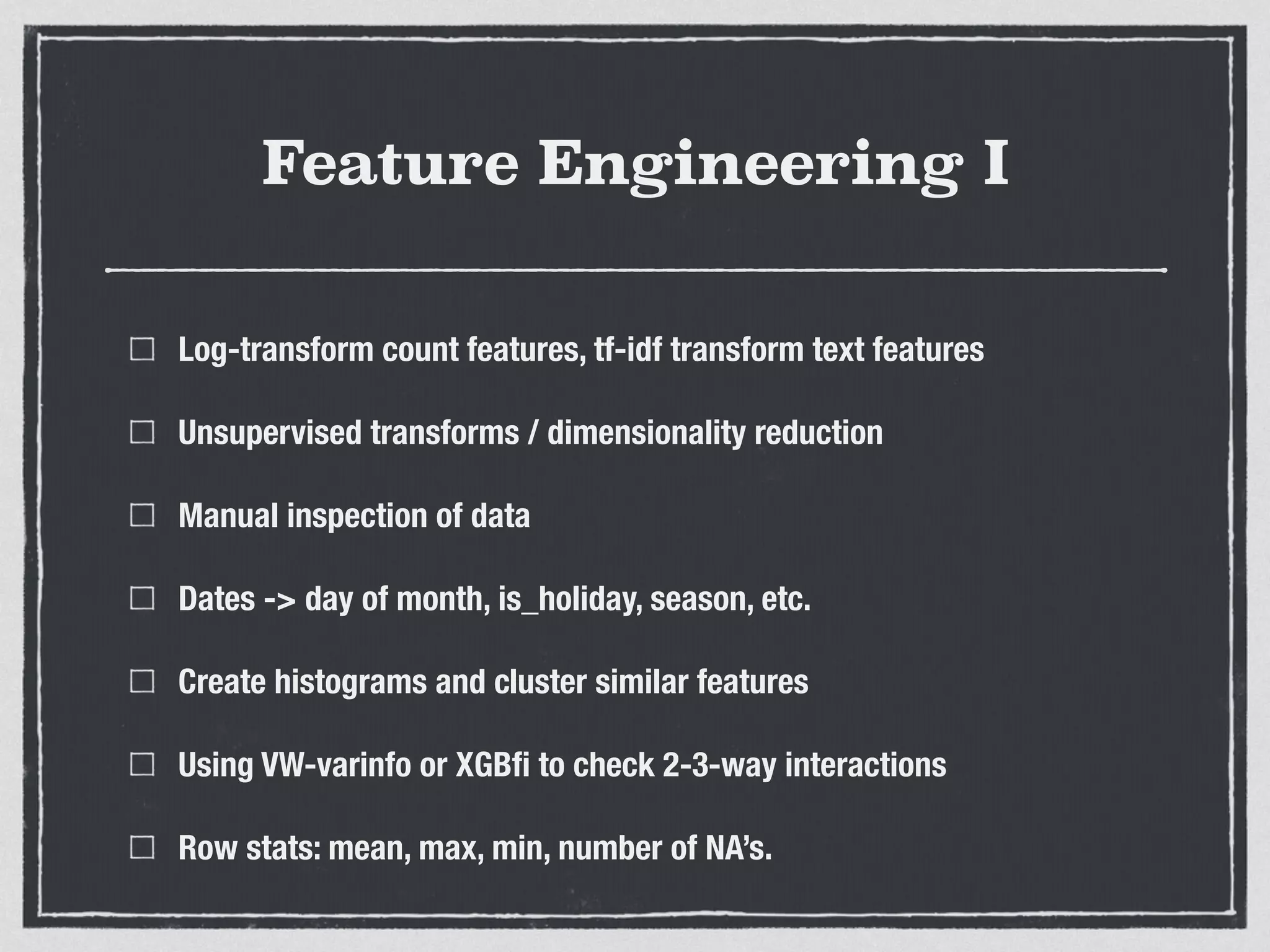 Feature Engineering I
Log-transform count features, tf-idf transform text features
Unsupervised transforms / dimensionality reduction
Manual inspection of data
Dates -> day of month, is_holiday, season, etc.
Create histograms and cluster similar features
Using VW-varinfo or XGBﬁ to check 2-3-way interactions
Row stats: mean, max, min, number of NA’s.
 
