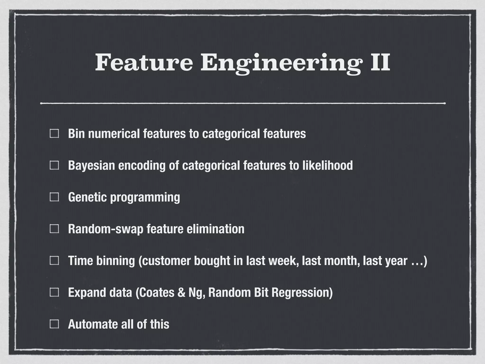 Feature Engineering II
Bin numerical features to categorical features
Bayesian encoding of categorical features to likelihood
Genetic programming
Random-swap feature elimination
Time binning (customer bought in last week, last month, last year …)
Expand data (Coates & Ng, Random Bit Regression)
Automate all of this
 