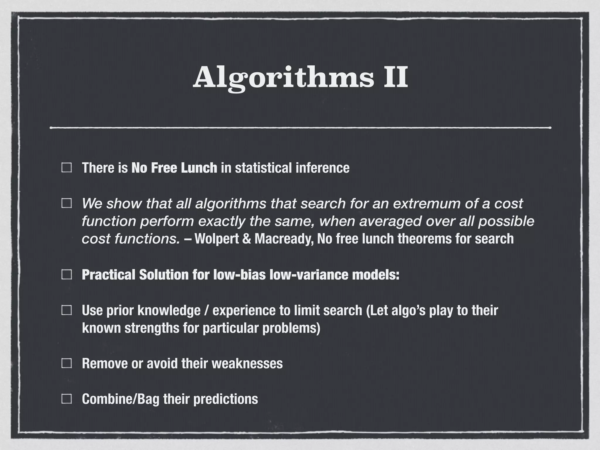 Algorithms II
There is No Free Lunch in statistical inference
We show that all algorithms that search for an extremum of a cost
function perform exactly the same, when averaged over all possible
cost functions. – Wolpert & Macready, No free lunch theorems for search
Practical Solution for low-bias low-variance models:
Use prior knowledge / experience to limit search (Let algo’s play to their
known strengths for particular problems)
Remove or avoid their weaknesses
Combine/Bag their predictions
 