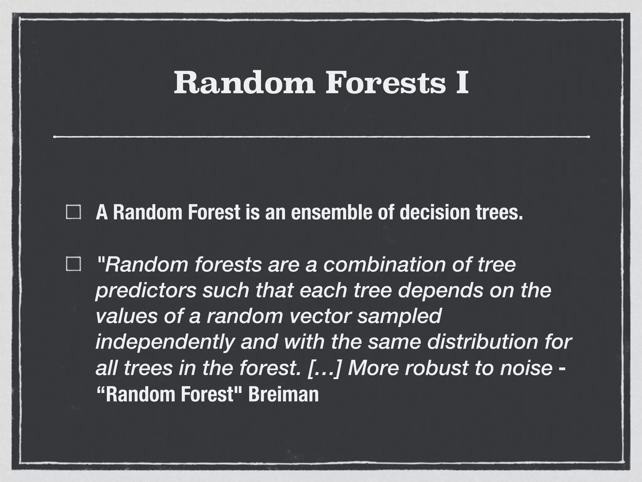 Random Forests I
A Random Forest is an ensemble of decision trees.
"Random forests are a combination of tree
predictors such that each tree depends on the
values of a random vector sampled
independently and with the same distribution for
all trees in the forest. […] More robust to noise -
“Random Forest" Breiman
 