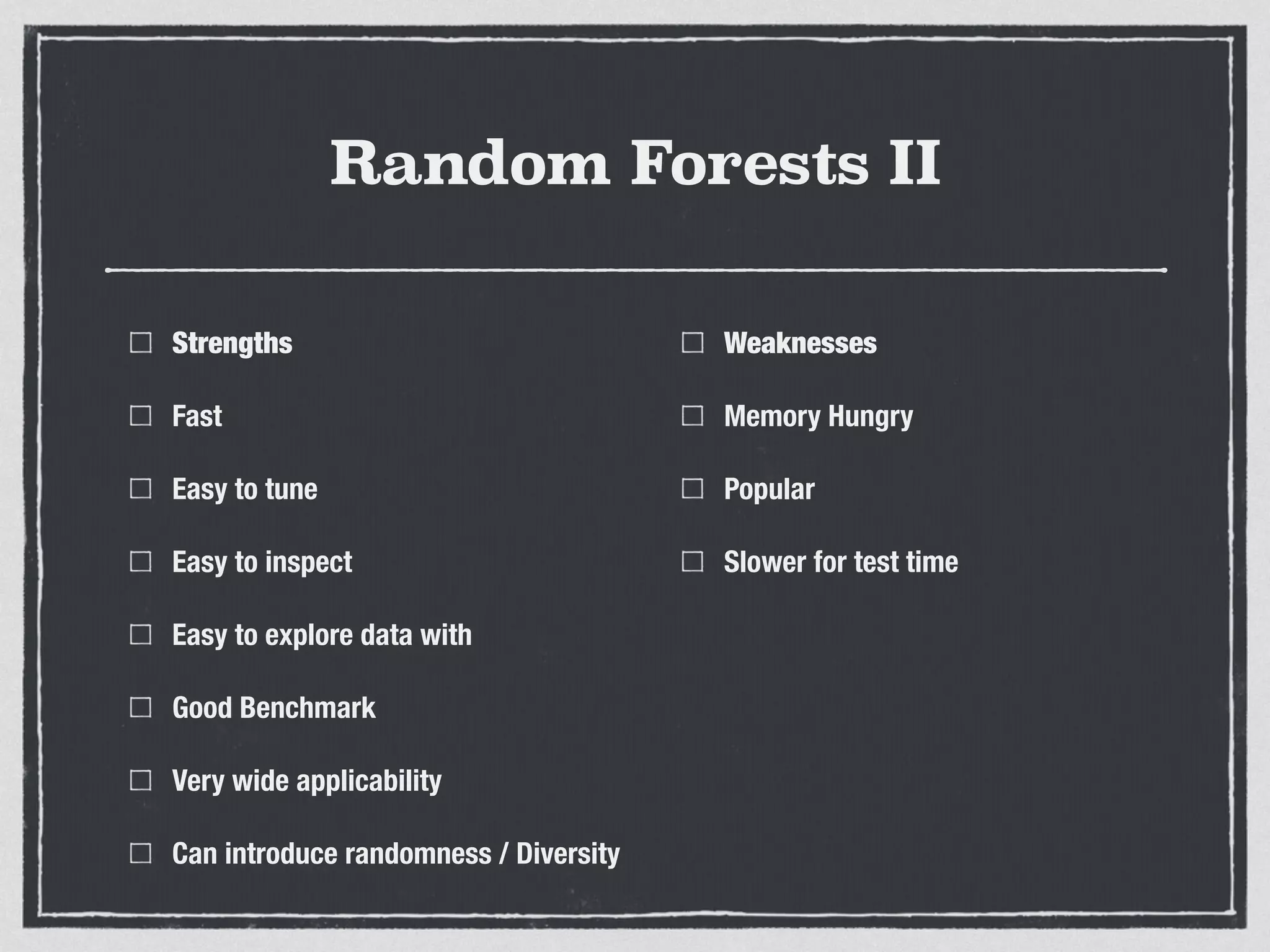 Random Forests II
Strengths
Fast
Easy to tune
Easy to inspect
Easy to explore data with
Good Benchmark
Very wide applicability
Can introduce randomness / Diversity
Weaknesses
Memory Hungry
Popular
Slower for test time
 