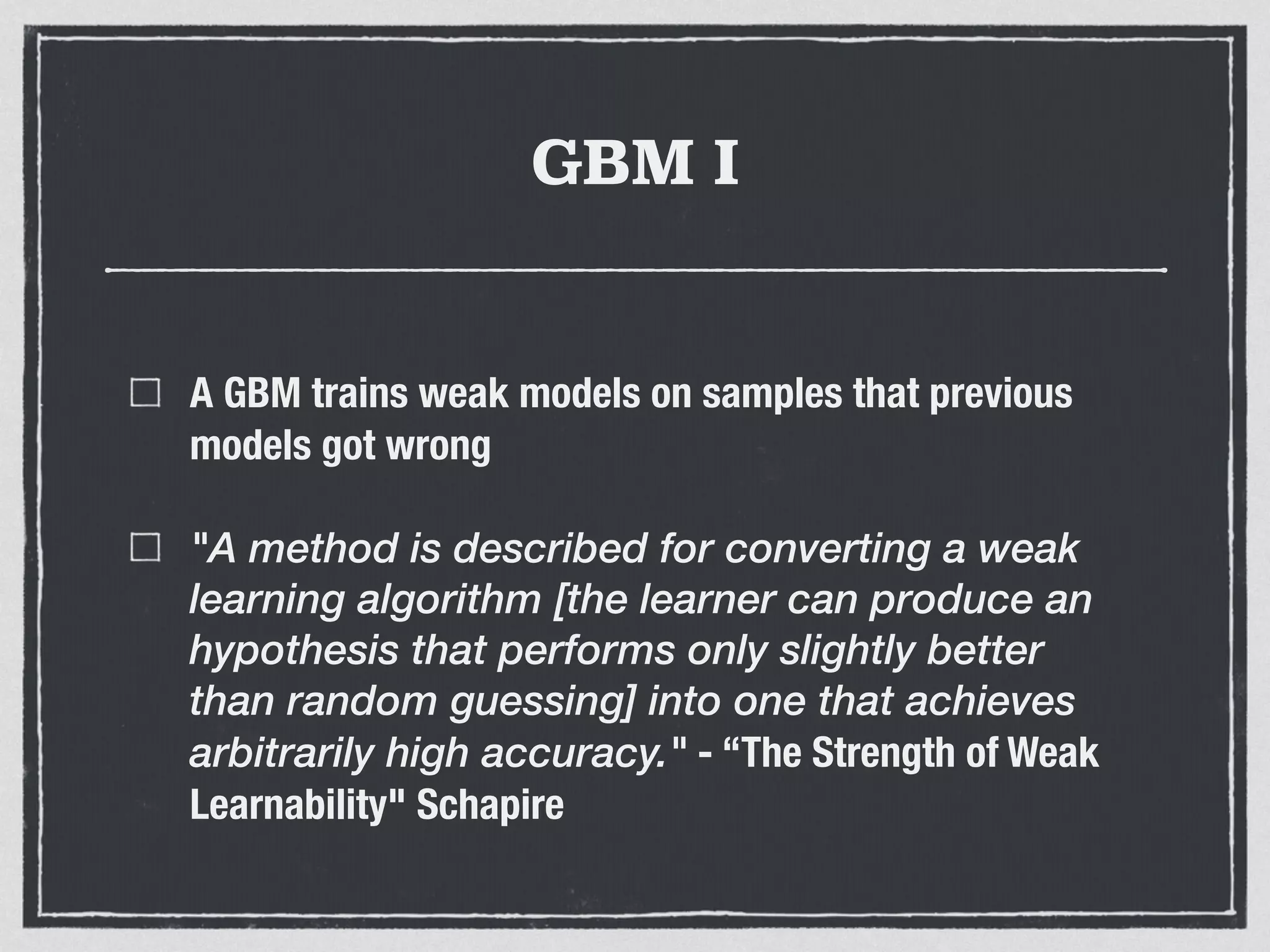 GBM I
A GBM trains weak models on samples that previous
models got wrong
"A method is described for converting a weak
learning algorithm [the learner can produce an
hypothesis that performs only slightly better
than random guessing] into one that achieves
arbitrarily high accuracy." - “The Strength of Weak
Learnability" Schapire
 