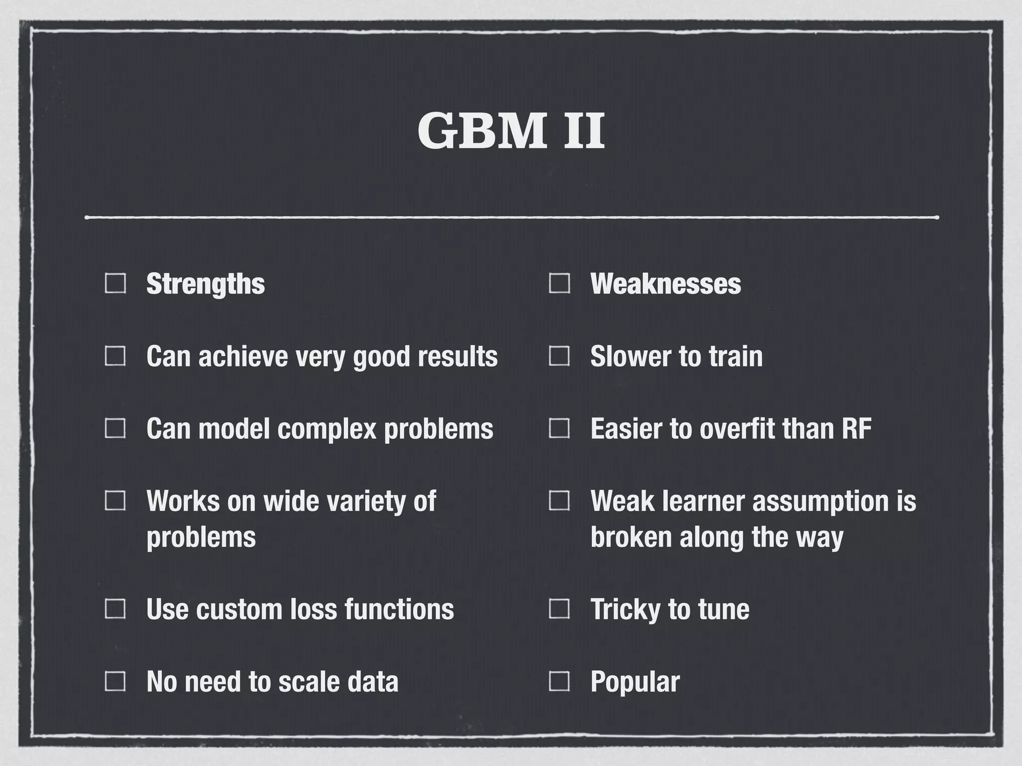 GBM II
Strengths
Can achieve very good results
Can model complex problems
Works on wide variety of
problems
Use custom loss functions
No need to scale data
Weaknesses
Slower to train
Easier to overﬁt than RF
Weak learner assumption is
broken along the way
Tricky to tune
Popular
 