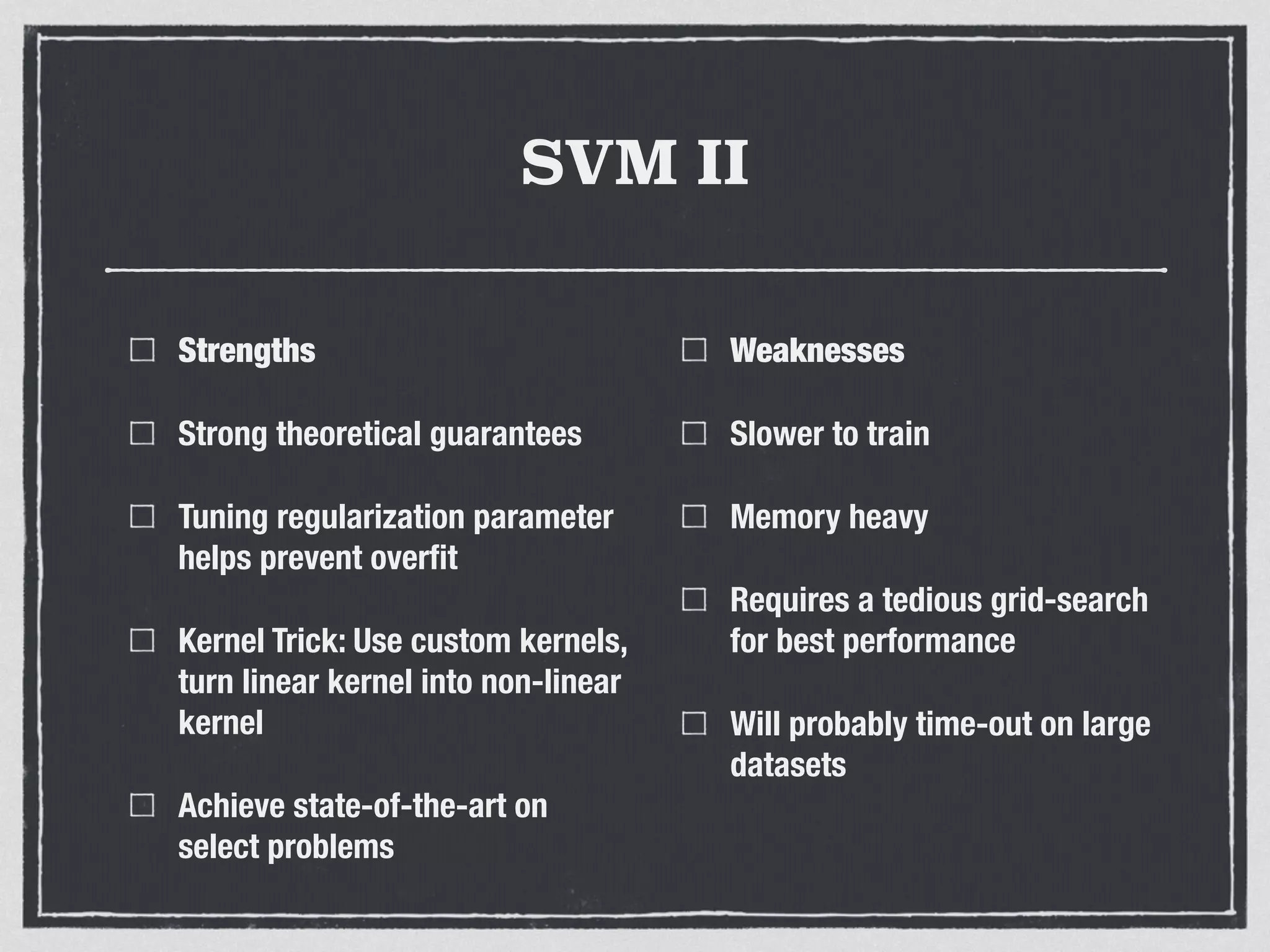 SVM II
Strengths
Strong theoretical guarantees
Tuning regularization parameter
helps prevent overﬁt
Kernel Trick: Use custom kernels,
turn linear kernel into non-linear
kernel
Achieve state-of-the-art on
select problems
Weaknesses
Slower to train
Memory heavy
Requires a tedious grid-search
for best performance
Will probably time-out on large
datasets
 