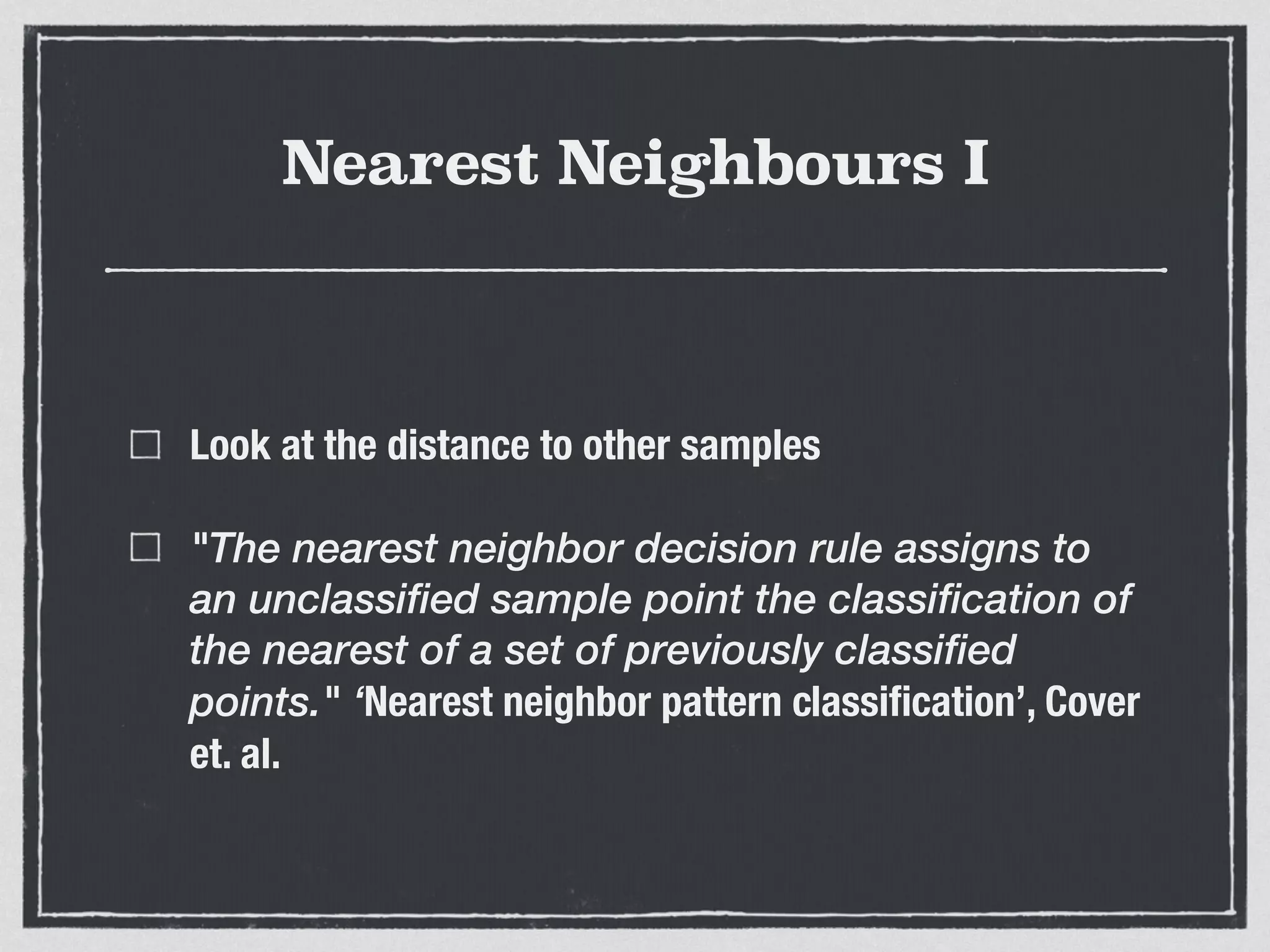 Nearest Neighbours I
Look at the distance to other samples
"The nearest neighbor decision rule assigns to
an unclassified sample point the classification of
the nearest of a set of previously classified
points." ‘Nearest neighbor pattern classiﬁcation’, Cover
et. al.
 