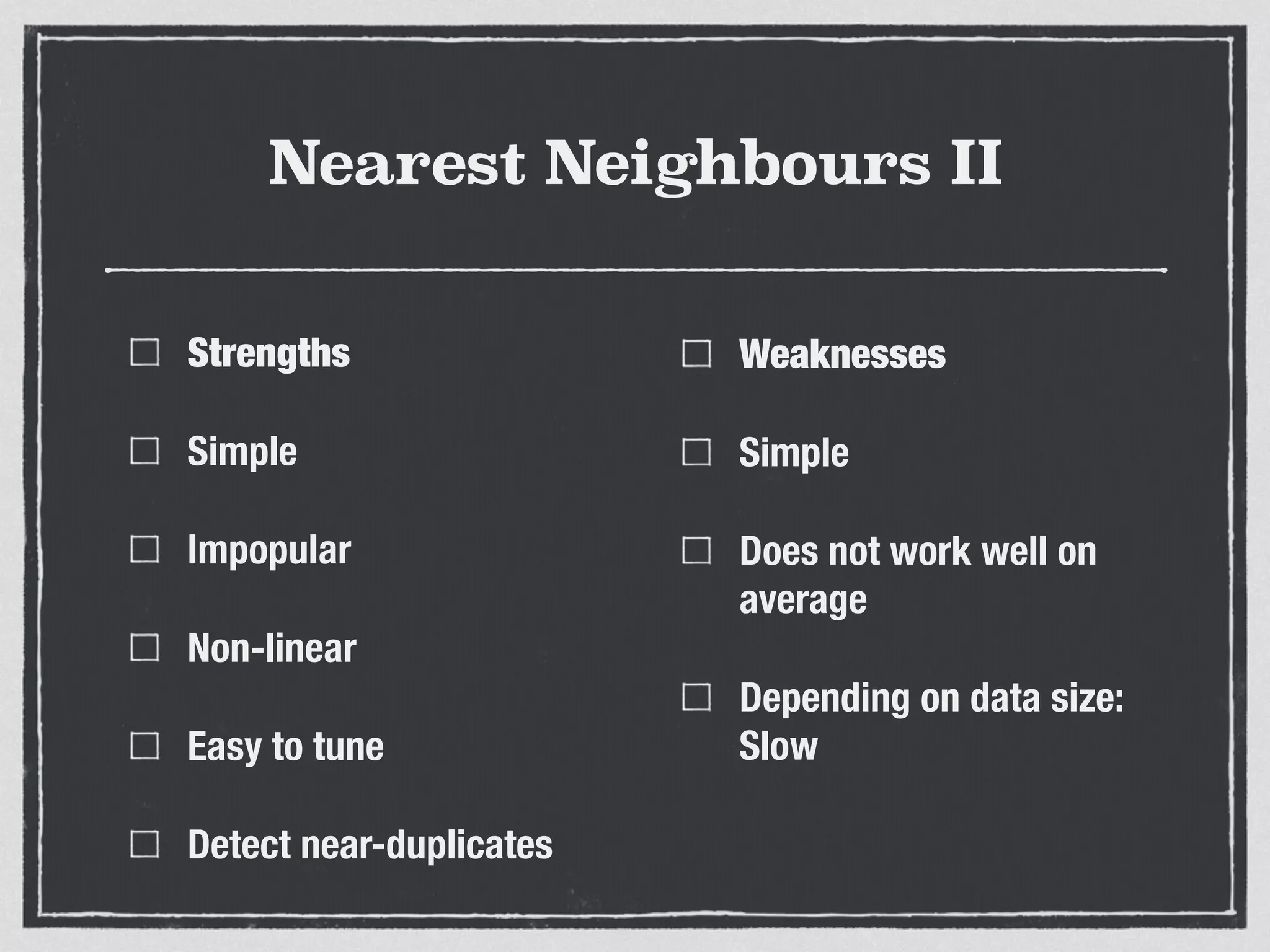 Nearest Neighbours II
Strengths
Simple
Impopular
Non-linear
Easy to tune
Detect near-duplicates
Weaknesses
Simple
Does not work well on
average
Depending on data size:
Slow
 