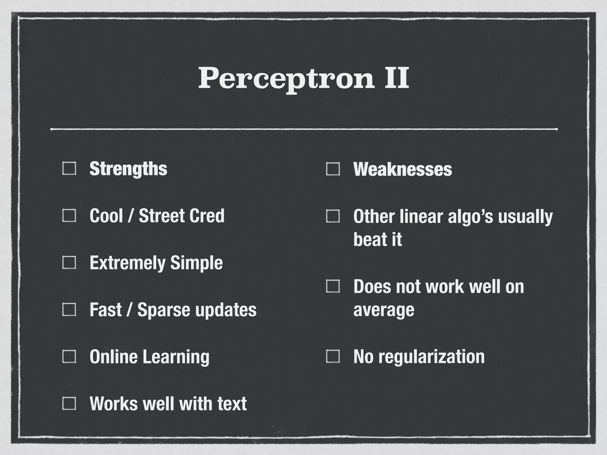 Perceptron II
Strengths
Cool / Street Cred
Extremely Simple
Fast / Sparse updates
Online Learning
Works well with text
Weaknesses
Other linear algo’s usually
beat it
Does not work well on
average
No regularization
 