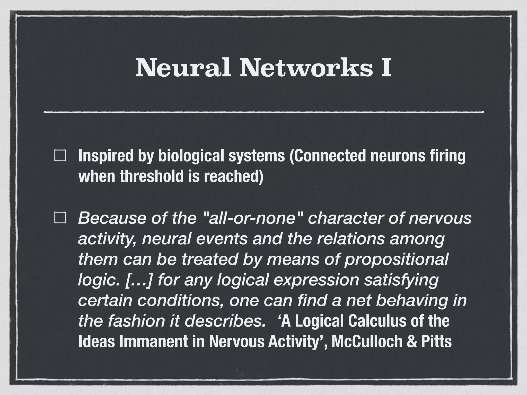 Neural Networks I
Inspired by biological systems (Connected neurons ﬁring
when threshold is reached)
Because of the "all-or-none" character of nervous
activity, neural events and the relations among
them can be treated by means of propositional
logic. […] for any logical expression satisfying
certain conditions, one can find a net behaving in
the fashion it describes. ‘A Logical Calculus of the
Ideas Immanent in Nervous Activity’, McCulloch & Pitts
 