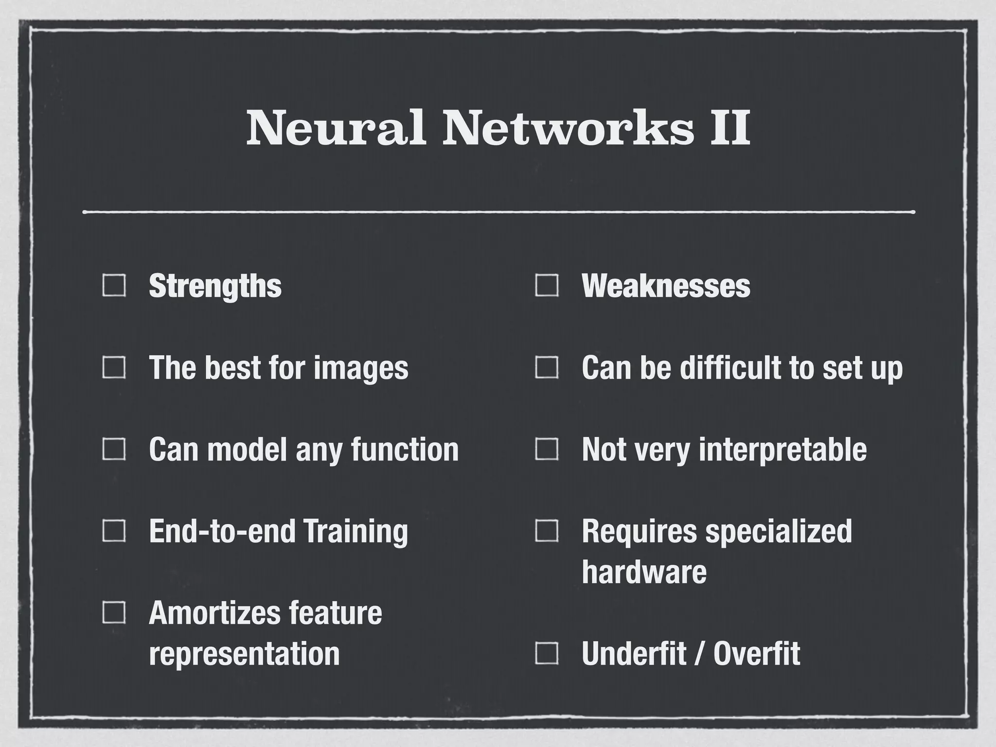 Neural Networks II
Strengths
The best for images
Can model any function
End-to-end Training
Amortizes feature
representation
Weaknesses
Can be difﬁcult to set up
Not very interpretable
Requires specialized
hardware
Underﬁt / Overﬁt
 
